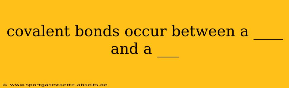 covalent bonds occur between a ____ and a ___