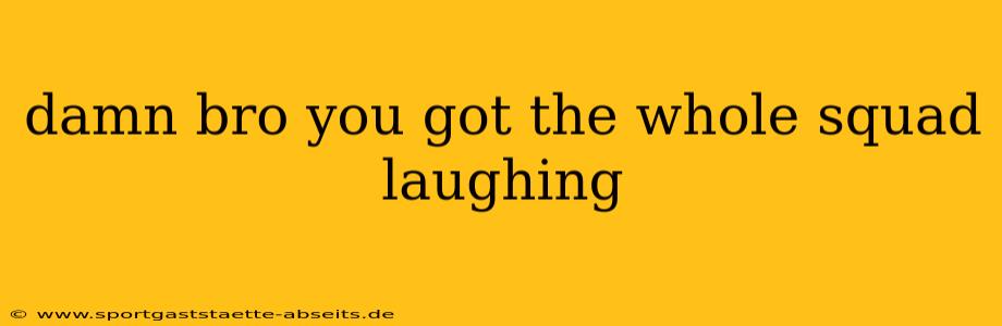 damn bro you got the whole squad laughing